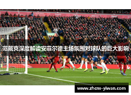范戴克深度解读安菲尔德主场氛围对球队的巨大影响 范戴克深度解读安菲尔德主场氛围对球队的巨大影响