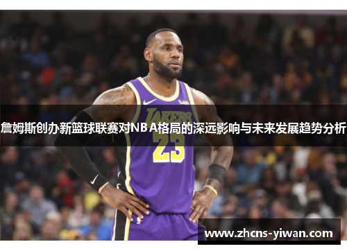 詹姆斯创办新篮球联赛对NBA格局的深远影响与未来发展趋势分析