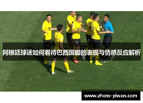 阿根廷球迷如何看待巴西国脚的表现与情感反应解析