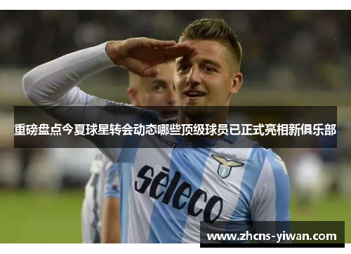 重磅盘点今夏球星转会动态哪些顶级球员已正式亮相新俱乐部