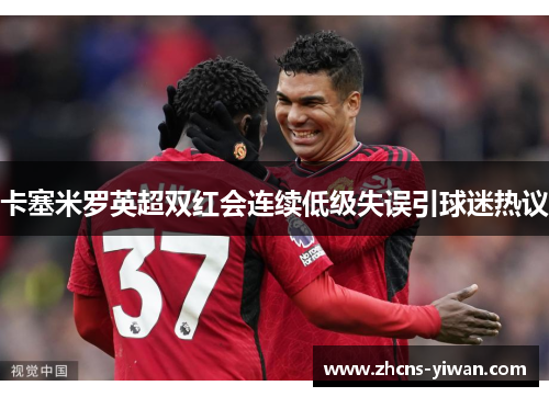 卡塞米罗英超双红会连续低级失误引球迷热议 卡塞米罗英超双红会连续低级失误引球迷热议