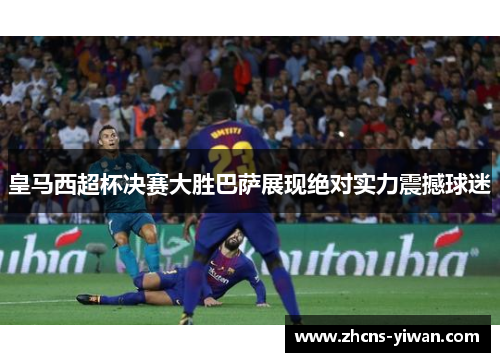 皇马西超杯决赛大胜巴萨展现绝对实力震撼球迷