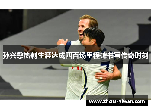 孙兴慜热刺生涯达成四百场里程碑书写传奇时刻 孙兴慜热刺生涯达成四百场里程碑书写传奇时刻